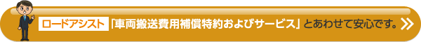 ロードアシスト「車両搬送費用補償特約およびサービス」とあわせて安心です。