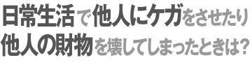 日常生活で他人にケガをさせたり他人の財物を壊してしまったときは？