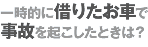 一時的に借りたお車で事故を起こしたときは？