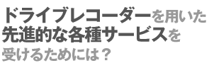 ドライブレコーダーを用いた先進的な各種サービスを受けるためには？