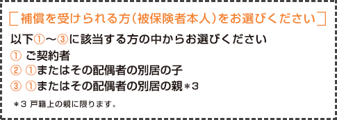 補償を受けられる方（被保険者本人）をお選びください 以下①～④に該当し、かつ、借用戸室を借用している方の中からお選びください ①ご契約者 ② ①の配偶者 ③ ①または②の同居の親族 ④ ①または②の別居の子 ⑤ ①または②の別居の子の配偶者＊3 ⑥ ①または②の別居の親＊4 ⑦ ①または②の別居の子の孫＊5　＊3 法律上の配偶者に限ります。＊4 戸籍上の親に限ります。＊5 ④または⑤と同居の場合に限ります。