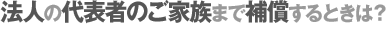 法人の代表者のご家族まで補償するときは？