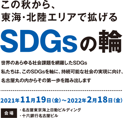 【この秋から、東海・北陸エリアで拡げるSDGsの輪】世界のあらゆる社会課題を網羅したSDGs。私たちは、このSDGsを軸に、持続可能な社会の実現に向け、名古屋丸の内からその第一歩を踏み出します。 2021年11月19日（金）～2022年2月18日（金） 会場・名古屋東京海上日動ビルディング・十六銀行名古屋ビル
