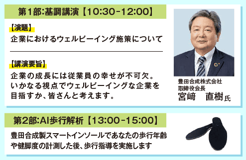 第1部：基調講演【10:30-12:00】演題：企業におけるウェルビーイング施策について 講演要旨：企業の成長には従業員の幸せが不可欠。いかなる視点でウェルビーイングな企業を目指すか、皆さんと考えます。 第2部：AI歩行解析【13:00-15:00】豊田合成製スマートインソールであなたの歩行年齢や健脚度の計測をした後、歩行指導を実施します。