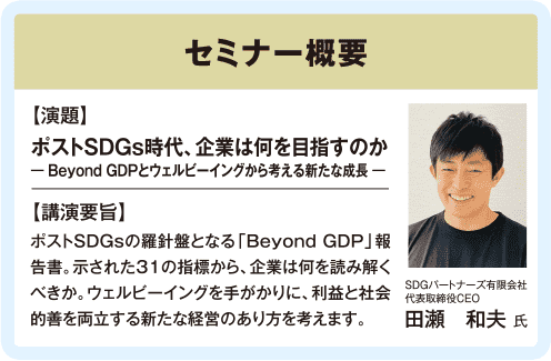 ゼミナー概要：【演題】ポストSDGs時代、企業は何を目指すのか -Beyond GDPとウェルビーイングから考える新たな成長-【講演要旨】ポストSDGsの羅針盤となる「Beyond GDP」報告書。示された31の指標から、企業は何を読み解くべきか。ウェルビーイングを手がかりに、利益と社会的善を両立する新たな経営のあり方を考えます。【講演者】SDGパートナーズ有限会社 代表取締役CEO 田瀬和夫氏