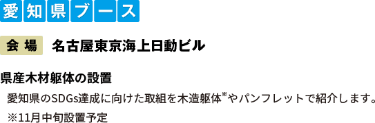 愛知県ブース：【会場】名古屋東京海上日動ビル　県産木材躯体の設置 愛知県のSDGs達成に向けた取組を木造躯体やパンフレットで紹介します。※11月中旬設置予定